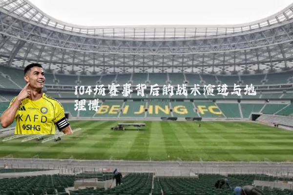 104场赛事背后的战术演进与地理博弈