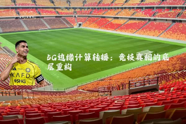 5G边缘计算转播：竞技真相的底层重构