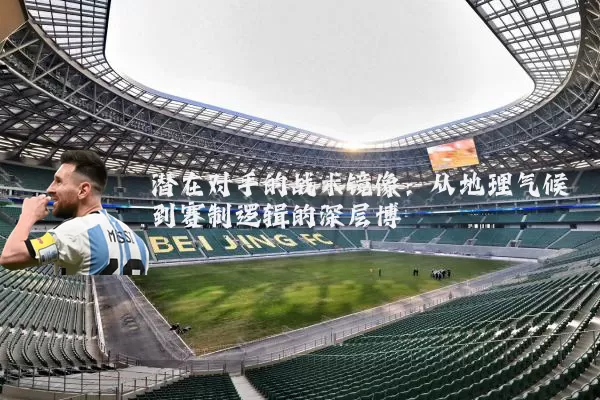 潜在对手的战术镜像：从地理气候到赛制逻辑的深层博弈